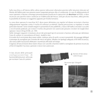 85
Sulla macchina o all’interno della cabina (previe indicazioni alternative previste nelle istruzioni elencate nel
libretto del fabbricante) non possono essere trasportate persone oltre al conducente. In caso di addestramento di
nuovi operatori si devono comunque preventivamente pianificare le operazioni (da descrivere nel POS), si deve
incaricare uno specifico tutor e verificare se il fabbricante del mezzo, (solo per alcune macchine), abbia previsto
la possibilità di montare un seggiolino apposito per finalità formative.
La zona dove operano le macchine M.T. deve essere delimitata con regolari ed idonee recinzioni o barriere
adeguatamente segnalate contro il rischio di collisioni accidentali. Questa precauzione va rispettata in modo
particolare durante i lavori stradali eseguiti in prossimità di aree pubbliche, a fianco del traffico veicolare o accanto
a vie di transito pedonali, per evitare il rischio che persone non autorizzate possano circolare nei luoghi dove
operano i mezzi (D.Lgs 81/08, art. 109).
Nelle immagini seguenti si mostrano alcuni dei principali tipi di recinzioni e barriere utilizzate per delimitare
l’area di cantiere in concomitanza di lavori stradali e non.
Si ricorda che la recinzione deve essere solida, continua, priva di varchi, se non in prossimità dei passaggi obbligati
(comunque da sorvegliare) per il transito dei mezzi ed operai, allestita con tipologia adeguata ai fini della sicurezza,
alla natura delle lavorazioni effettuate e mantenuta efficiente nel tempo.
L’ingresso all’area di lavoro deve essere chiuso con cancello o barriere mobili o sorvegliato da persona incaricata
al fine di impedire l’accesso a persone e mezzi non autorizzati.
A lato alcune delle principali
c o n f i g u r a z i o n i / t i p i d i
barriere/delimitazioni utilizzate
per recintare l’area di cantiere:
Barriere di New Jersey
colmi d’acqua
Recinzioni tipo “Orsogrill”
 