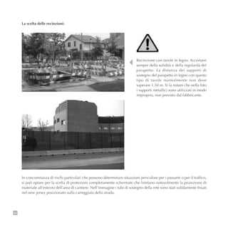 86
Recinzione con tavole in legno. Accertarsi
sempre della solidità e della regolarità del
parapetto. La distanza dei supporti di
sostegno del parapetto in legno con questo
tipo di tavole normalmente non deve
superare 1.50 m. Si fa notare che nella foto
i supporti metallici sono utilizzati in modo
improprio, non previsto dal fabbricante.
La scelta delle recinzioni:
In concomitanza di rischi particolari che possono determinare situazioni pericolose per i passanti o per il traffico,
si può optare per la scelta di protezioni completamente schermate che limitano notevolmente la proiezione di
materiale all’esterno dell’area di cantiere. Nell’immagine i tubi di sostegno della rete sono stati solidamente fissati
nel new jersey posizionato sulla carreggiata della strada.
 