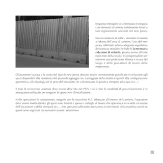 87
Chiaramente la posa e la scelta del tipo di new jersey devono essere correttamente pianificate in relazione agli
spazi disponibili alla resistenza del piano di appoggio (es. carreggiata della strada) e quindi alla configurazione
geometrica, alla tipologia ed al peso del manufatto (in calcestruzzo, in plastica riempito ad acqua ecc...)
Il tipo di recinzione adottata deve essere descritta nel POS, così come le modalità di posizionamento e le
attrezzature utilizzate per eseguire le operazioni d’installazione.
Nelle operazioni di spostamento, eseguite con le macchine M.T. effettuate all’interno del cantiere, l’operatore
deve essere molto attento: gli spazi sono limitati e spesso i colleghi di lavoro che operano a terra nelle vicinanze
dell’escavatore o della minipala ecc… non prestano sufficiente attenzione ai movimenti della machina anche se
questi sono segnalati da avvisatori acustici o luminosi.
In questa immagine la schermatura è eseguita
con elementi in lamiera solidamente fissati a
tubi regolarmente ancorati nel new jersey.
In concomitanza di traffico veicolare in transito
a ridosso dell’area di cantiere, l’uso del new
jersey (abbinato ad una adeguata segnaletica
di sicurezza stradale che indichi la necessaria
riduzione di velocità, previo avviso all’ente
esercente della strada) è indispensabile per
ottenere una protezione idonea e sicura del
luogo e delle postazioni di lavoro delle
maestranze.
 