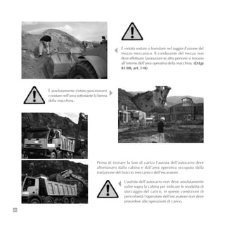 88
È vietato sostare o transitare nel raggio d’azione del
mezzo meccanico. Il conducente del mezzo non
deve effettuare lavorazioni se altre persone si trovano
all’interno dell’area operativa della macchina. (D.Lgs
81/08, art. 118)
Prima di iniziare la fase di carico l’autista dell’autocarro deve
allontanarsi dalla cabina e dall’area operativa occupata dalla
traslazione del braccio meccanico dell’escavatore.
L’autista dell’autocarro non deve assolutamente
salire sopra la cabina per indicare le modalità di
stoccaggio del carico; in queste condizioni di
pericolosità l’operatore dell’escavatore non deve
procedere alle operazioni di carico.
È assolutamente vietato posizionarsi
o sostare nell’area sottostante la benna
della macchina.
 