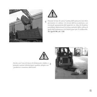 89
Durante la fase di carico l’autista dell’autocarro non deve
permanere in cabina. Un errore dell’escavatorista o un
eventuale spostamento del materiale (es. blocchi di pietra)
potrebbero determinare lo schiacciamento della cabina di
guida dell’automezzo con lesioni gravi per il conducente.
(D. Lgs 81/08, art. 118)
Anche con l’uso di mezzi di dimensioni ridotte si
possono causare infortuni gravi; guidare sempre con
prudenza e massima attenzione.
 