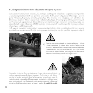 90
3) Uso improprio delle macchine: sollevamento e trasporto di persone
È una situazione estremamente pericolosa, ma purtroppo assai frequente nei cantieri e luoghi di lavoro in generale.
La carente organizzazione delle fasi operative, la mancanza di attrezzature adeguate da utilizzare per i lavori in
quota, l’abitudine, la presunta comodità, una cultura della sicurezza poco sviluppata, sono tutti fattori che
determinano situazioni di lavoro improvvisate e ad alto rischio, legate all’uso improprio delle macchine. In questi
casi l’operatore, il capocantiere, il datore di lavoro, non rispettando le più elementari norme di sicurezza, non
attenendosi alle chiare indicazioni del fabbricante del mezzo, creano le condizioni perché si possano verificare
infortuni gravi o addirittura mortali.
Nelle seguenti immagini si mostrano alcuni comportamenti pericolosi. A titolo esemplificativo nelle foto è presente
la minipala, ma i comportamenti descritti sono comunque rischiosi anche con altre macchine (escavatore, pala…).
È vietato trasportare persone all’interno della pala. È vietato
calare o sollevare gli operai nello scavo o nelle trincee
usando la benna dell’escavatore come fosse un ascensore.
L’operatore della pala, dell’escavatore ecc., o il capocantiere,
o il datore di lavoro presenti, sono responsabili di eventuali
infortuni causati da questa manovra pericolosa.
L’immagine mostra un altro comportamento vietato, ma spesso praticato in
cantiere, soprattutto quando si deve impastare il calcestruzzo o lo si deve
inserire in luoghi scomodi, dove la benna non arriva (come muri di
contenimento in pietra a lato delle carreggiate stradali, ecc…). Questi lavori
sono spesso eseguiti con il mezzo in moto senza nessuno in cabina, dal
momento che è lo stesso operatore ad usare il badile. (D.Lgs 81/08 art. 20)
 
