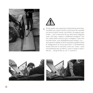 92
Anche queste sono operazioni estremamente pericolose,
ma diffuse nei cantieri. Perché si realizzano? Per comodità
(un lavoro di pochi minuti, una finitura da eseguire sopra
il tetto…); per la mancanza di una attrezzatura adeguata
come una cesta, (“ragazzi, ci dobbiamo arrangiare”); per
una cultura della sicurezza poco sviluppata (“tanto non
succede niente, e poi impieghiamo poco tempo”), ecc…
sono queste le risposte di alcuni lavoratori a giustificazione
di atteggiamenti di lavoro pericolosi. È assolutamente
vietato utilizzare la macchina come una “scala”, come
una piattaforma per accedere ai piani in quota o sopra i
tetti ecc… (D.Lgs 81/08, art. 20, 71 comma 4)
 