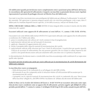 95
Gli stabilizzatori quando previsti devono essere completamente estesi e posizionati prima dell’inizio del lavoro;
in concomitanza alle operazioni di sollevamento e trasporto con macchine su pneumatici devono essere rispettate
rigorosamente le pressioni di gonfiaggio elencate nel libretto d’uso del fabbricante.
Non tutte le macchine movimento terra sono predisposte dal fabbricante per effettuare il sollevamento “in verticale”
dei manufatti. Tali operazioni si possono eseguire quindi solo con macchine predisposte a tale scopo, dove il
fabbricante ha installato dispositivi tecnici specifici, ai fini della sicurezza, indicati nel libretto d’uso.
ISPESL: CIRCOLARE 5 febbraio 2003, n. 1088 (SINTESI) (Il testo integrale della circolare è inserito alla fine della
trattazione dei capitoli)
Escavatori utilizzati come apparecchi di sollevamento (ai sensi dell’art. 11, comma 3 DEL D.P.R. 459/96).
L’escavatore (così come definito dalla norma UNI EN 474-5) può essere utilizzato come apparecchio di sollevamento
a condizione che il fabbricante abbia:
1) preso in considerazione tale utilizzo ed i rischi connessi in fase di progettazione;
2) esplicitamente indicato tale uso nel manuale di istruzione;
3) applicato i dispositivi di agganciamento del carico;
4) fornito il prospetto delle capacità nominali di movimentazione dei carichi;
5) esplicitamente indicato nelle istruzioni per l’uso i limiti di utilizzazione, in particolare per quanto riguarda
l’utilizzo di accessori di sollevamento che non possono garantire che sia evitata la caduta improvvisa dei
carichi e che quindi devono essere utilizzati solamente nelle zone dove non vi è presenza di persone.
Le documentazioni che devono essere a corredo della macchina escavatore/gru nelle condizioni di cui sopra sono
quelle sotto riportate.
Escavatore previsto ed attrezzato anche per essere utilizzato per la movimentazione di carichi direttamente dal
fabbricante originario
La macchina deve essere accompagnata:
- Dalla dichiarazione CE di conformità di cui all’allegato II A del DPR 459/96;
- dal manuale di uso che comprenda anche la istruzioni relative all’utilizzazione dell’escavatore per la
movimentazione dei carichi;
- il prospetto con le capacità nominali di movimentazione dei carichi in conformità alla voce "descrizione
della macchina" allegato II a, del DPR 459/96 è facoltativo ed affidato alla decisione del fabbricante.
Inoltre in linea con la circolare del ministero del lavoro n. 50 del 18/4/94 un escavatore attrezzato come sopra
elencato deve essere considerato come un apparecchio di sollevamento pertanto soggetto agli obblighi di verifica
periodica previsti dall’art. 71 comma 8 e comma 11 ed allegatoVII del D.Lgs 81/08 (verifica annuale da parte dell’ASL).
 