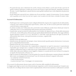 97
- Per particolari tipi, pesi e dimensioni di carichi, è buona norma dotare i carichi stessi di due o più funi di
guida in modo da agevolare e rendere più sicura la fase di posa in opera del materiale, soprattutto in presenza
di vento. I carichi ingombranti o pesanti devono essere guidati mediante fune o altro dispositivo da posizione
di sicurezza;
- Se gli imbracatori sono più di uno, soltanto uno di essi può dare i segnali al manovratore. Il carico sospeso
non va guidato con le mani ma con funi o ganci; non va spinto ma solo tirato, evitando di sostarvi sotto.
Accessori di imbracatura
- Poiché quasi mai i carichi possono essere collegati direttamente al gancio di un apparecchio di sollevamento,
si devono usare sistemi di imbracatura quali brache, catene, funi, od altri accessori particolari studiati per
carichi di forma o natura speciali.
- Va altresì ricordato che l’imbracatura dei carichi deve essere effettuata usando mezzi idonei per evitare la
caduta del carico o il suo spostamento dalla primitiva posizione di partenza.
- In particolare, per gli accessori di sollevamento è da ricordare che ognuno di essi, all’atto della immissione
sul mercato, ovvero della prima utilizzazione per quelli allestiti direttamente dall’utente, deve oggi soddisfare
quanto riportato ai punti 4.3.2 e 4.4.1 del D.P-R. n° 459/1996 i quali specificano che ogni accessorio di
sollevamento deve recare, come già brevemente accennato, i seguenti dati:
- Marcatura ce;
- Identificazione del fabbricante;
- Identificazione del materiale (ad esempio: classe internazionale quando questa informazione è necessaria
per la compatibilità dimensionale);
- Identificazione del carico massimo di utilizzazione;
- Per gli accessori di imbracatura che comprendono componenti sui quali la marcatura è materialmente
impossibile (per esempio funi e cordami) le indicazioni devono essere apposte su una targa o con altro
supporto solidamente fissato in modo tale da non compromettere la resistenza dell’accessorio.
Inoltre dette indicazioni debbono essere leggibili e disposte in un punto tale da non rischiare di scomparire
in seguito alla lavorazione, all’usura, ecc…
- Ogni accessorio di sollevamento o ciascuna partita di accessori di sollevamento commercialmente indivisibile
deve essere accompagnato da istruzioni per l’uso che forniscano almeno le seguenti indicazioni:
- Le condizioni normali di esercizio;
- I limiti di utilizzazione;
- Le prescrizioni per l’uso, il montaggio e la manutenzione;
Gli accessori di sollevamento devono essere scelti in funzione delle modalità di sollevamento;
La maggior parte degli accessori sono dimensionati per sopportare carichi e tensioni passanti per il proprio asse.
Ne risulta che i tiri obliqui devono essere evitati scrupolosamente al fine di non incorrere in sollecitazioni anomale
 