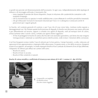 98
e quindi non previste nel dimensionamento dell’accessorio. In ogni caso, indipendentemente dalla tipologia di
imbraco e di ancoraggio utilizzato, è necessario che:
- siano rispettate le portate dei diversi dispositivi, fissate in relazione alle caratteristiche costruttive e alle
modalità d’impiego;
- che la manutenzione sia operata in modo soddisfacente e siano effettuate le verifiche periodiche trimestrali;
- che gli imbracatori ricevano le necessarie istruzioni per l’uso e vi si attengano e conoscano anche le
prescrizioni per i segnali gestuali.
Le brache, nel contesto generale di cantiere, e per l’uso che di esse viene fatto, risultano molto esposte a
danneggiamenti vari. Per limitare questo facile processo di degrado, le brache non dovranno mai essere utilizzate
e poi abbandonate sul terreno, oppure a contatto con agenti di degrado, vedi ad esempio fonti di calore,
schiacciamento sotto i carichi a terra, contatto con agenti chimici aggressivi.
- Al fine di proteggere le brache di catena alla fine del ciclo lavorativo giornaliero, sarà bene che esse vengano
immagazzinate e sistemate su rastrelliere previa lubrificazione, onde evitare i fenomeni della corrosione.
A tal fine bisognerà evitare inoltre l’uso di solventi per la loro pulizia. I tempi lavorativi, a volte, inducono ad
operazioni d’uso approssimativo o improprio delle attrezzature. In questo senso, ai fini della sicurezza, bisognerà
evitare di accoppiare, ad esempio, in modo improprio brache di funi costituite da elementi di tiro di tipo differente.
I dispositivi di imbraco più diffusi nei cantieri edili sono:
- Brache di catena;
- Brache di fune in acciaio;
- Brache di fibre sintetiche e naturali.
Brache di catena metallica: coefficiente di sicurezza non minore di 4 (all. 1 comma 4.1, dpr 459/96)
Campanella con targhetta
di identificazione
che deve essere leggibile.
 