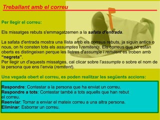 Treballant amb el correu

Per llegir el correu:

Els missatges rebuts s'emmagatzemen a la safata d’entrada.

La safata d'entrada mostra una llista amb els correus rebuts, ja siguin antics o
nous, on hi consten tots els assumptes i remitents. Els correus que no estan
oberts es distingeixen perque les lletres d'assumpe i remitent es troben amb
“negreta”.
Per llegir un d'aquests missatges, cal clicar sobre l'assumpte o sobre el nom de
la persona que ens l’envia (remitent).

Una vegada obert el correu, es poden realitzar les següents accions:

Respondre: Contestar a la persona que ha enviat un correu.
Respondre a tots: Contestar també a tots aquells que han rebut
el correu.
Reenviar: Tornar a enviar el mateix correu a una altra persona.
Eliminar: Esborrar un correu.
 