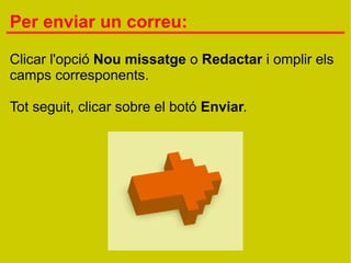 Per enviar un correu:

Clicar l'opció Nou missatge o Redactar i omplir els
camps corresponents.

Tot seguit, clicar sobre el botó Enviar.
 