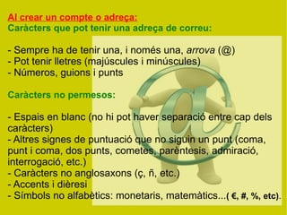 Al crear un compte o adreça:
Caràcters que pot tenir una adreça de correu:

- Sempre ha de tenir una, i només una, arrova (@)
- Pot tenir lletres (majúscules i minúscules)
- Números, guions i punts

Caràcters no permesos:

- Espais en blanc (no hi pot haver separació entre cap dels
caràcters)
- Altres signes de puntuació que no siguin un punt (coma,
punt i coma, dos punts, cometes, parèntesis, admiració,
interrogació, etc.)
- Caràcters no anglosaxons (ç, ñ, etc.)
- Accents i dièresi
- Símbols no alfabètics: monetaris, matemàtics...( €, #, %, etc).
 