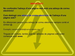 IMPORTANT!

No confondre l'adreça d'una pàgina web amb una adreça de correu
electrònic!

Com distingir una adreça de correu electrònic de l'adreça d'una
pàgina web?

Es diferencien perque una adreça de correu electrònic sempre conté el
símbol @.

Exemple: cascanticlleida@xarxa-omnia.org

Tingues en compte, també, que les adreces de pàgines web solen
començar amb www.
 