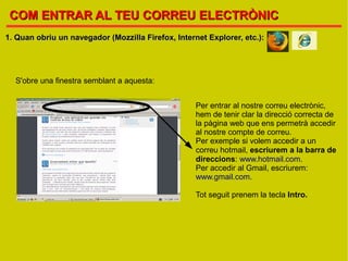 COM ENTRAR AL TEU CORREU ELECTRÒNIC
1. Quan obriu un navegador (Mozzilla Firefox, Internet Explorer, etc.):




  S'obre una finestra semblant a aquesta:


                                                    Per entrar al nostre correu electrònic,
                                                    hem de tenir clar la direcció correcta de
                                                    la pàgina web que ens permetrà accedir
                                                    al nostre compte de correu.
                                                    Per exemple si volem accedir a un
                                                    correu hotmail, escriurem a la barra de
                                                    direccions: www.hotmail.com.
                                                    Per accedir al Gmail, escriurem:
                                                    www.gmail.com.

                                                    Tot seguit prenem la tecla Intro.
 