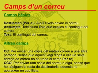 Camps d’un correu
Camps bàsics

Destinatari (Per a:): A qui li vols enviar el correu.
Assumpte: Text d'una línia que explica el contingut del
correu.
Text: El contingut del correu.

Altres camps

CC: Per enviar una còpia del mateix correu a una altra
persona, sense que aquest vagi dirigit a ella (la seva
adreça de correu no es troba al camp Per a:)
CCO: Per enviar una copia del correu a algú, sense que
ho sàpiguen la resta de destinataris; aquests no
apareixen en cap llista.
 