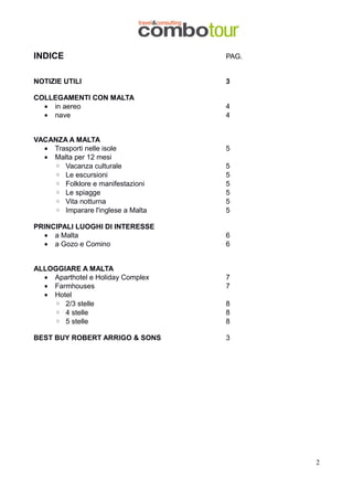 INDICE

PAG.

NOTIZIE UTILI

3

COLLEGAMENTI CON MALTA
• in aereo
• nave

4
4

VACANZA A MALTA
• Trasporti nelle isole
• Malta per 12 mesi
◦ Vacanza culturale
◦ Le escursioni
◦ Folklore e manifestazioni
◦ Le spiagge
◦ Vita notturna
◦ Imparare l'inglese a Malta
PRINCIPALI LUOGHI DI INTERESSE
• a Malta
• a Gozo e Comino
ALLOGGIARE A MALTA
• Aparthotel e Holiday Complex
• Farmhouses
• Hotel
◦ 2/3 stelle
◦ 4 stelle
◦ 5 stelle
BEST BUY ROBERT ARRIGO & SONS

5
5
5
5
5
5
5
6
6

7
7
8
8
8
3

2

 