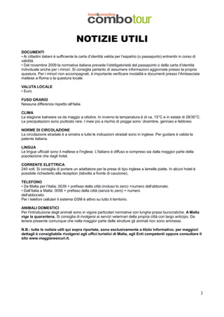 NOTIZIE UTILI
DOCUMENTI
• Ai cittadini italiani è sufficiente la carta d’identità valida per l’espatrio (o passaporto) entrambi in corso di
validità.
• Dal novembre 2009 la normativa italiana prevede l’obbligatorietà del passaporto o della carta d’identità
individuale anche per i minori. Si consiglia pertanto di assumere informazioni aggiornate presso la propria
questura. Per i minori non accompagnati, è importante verificare modalità e documenti presso l’Ambasciata
maltese a Roma o la questura locale.
VALUTA LOCALE
• Euro
FUSO ORARIO
Nessuna differenza rispetto all'italia.
CLIMA
La stagione balneare va da maggio a ottobre. In inverno la temperatura è di ca. 15°C e in estate di 28/30°C.
Le precipatazioni sono piuttosto rare. I mesi più a rischio di piogge sono: dicembre, gennaio e febbraio.
NORME DI CIRCOLAZIONE
La circolazione stradale è a sinistra e tutte le indicazioni stradali sono in inglese. Per guidare è valida la
patente italiana.
LINGUA
Le lingue ufficiali sono il maltese e l'inglese. L'italiano è diffuso e compreso sia dalla maggior parte della
popolazione che dagli hotel.
CORRENTE ELETTRICA
240 volt. Si consiglia di portare un adattatore per le prese di tipo inglese a lamelle piatte. In alcuni hotel è
possibile richiederlo alla reception (talvolta a fronte di cauzione).
TELEFONO
• Da Malta per l’Italia: 0039 + prefisso della città (incluso lo zero) +numero dell’abbonato.
• Dall’Italia a Malta: 0056 + prefisso della città (senza lo zero) + numero
dell’abbonato.
Per i telefoni cellulari il sistema GSM è attivo su tutto il territorio.
ANIMALI DOMESTICI
Per l'introduzione degli animali sono in vigore particolari normative con lunghe prassi burocratiche. A Malta
vige la quarantena. Si consiglia di rivolgersi ai servizi veterinari della propria città con largo anticipo. Da
tenere presente comunque che nella maggior parte delle strutture gli animali non sono ammessi.
N.B.: tutte le notizie utili qui sopra riportate, sono esclusivamente a titolo informativo, per maggiori
dettagli è consigliabile rivolgersi agli uffici turistici di Malta, agli Enti competenti oppure consultare il
sito www.viaggiaresicuri.it.

3

 
