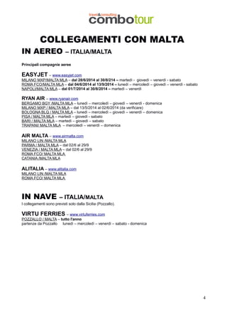 COLLEGAMENTI CON MALTA

IN AEREO

– ITALIA/MALTA

Principali compagnie aeree

EASYJET – www.easyjet.com
MILANO MXP/MALTA MLA – dal 28/6/2014 al 30/8/214 – martedì - giovedì – venerdì - sabato
ROMA FCO/MALTA MLA – dal 04/6/2014 al 13/9/2014 – lunedì – mercoledì – giovedì – venerdì - sabato
NAPOLI/MALTA MLA – dal 01/7/2014 al 30/8/2014 – martedì – venerdì

RYAN AIR – www.ryanair.com
BERGAMO BGY /MALTA MLA – lunedì – mercoledì – giovedì – venerdì - domenica
MILANO MXP / MALTA MLA – dal 13/5/2014 al 02/6/2014 (da verificare)
BOLOGNA BLQ / MALTA MLA – lunedì – mercoledì – giovedì – venerdì – domenica
PISA / MALTA MLA – martedì – giovedì - sabato
BARI / MALTA MLA – martedì – giovedì – sabato
TRAPANI/ MALTA MLA – mercoledì – venerdì – domenica

AIR MALTA – www.airmalta.com
MILANO LIN /MALTA MLA
PARMA / MALTA MLA – dal 02/6 al 29/9
VENEZIA / MALTA MLA – dal 02/6 al 29/9
ROMA FCO/ MALTA MLA
CATANIA /MALTA MLA

ALITALIA – www.alitalia.com
MILANO LIN /MALTA MLA
ROMA FCO/ MALTA MLA

IN NAVE

– ITALIA/MALTA

I collegamenti sono previsti solo dalla Sicilia (Pozzallo).

VIRTU FERRIES – www.virtuferries.com
POZZALLO / MALTA – tutto l'anno
partenze da Pozzallo lunedì – mercoledì – venerdì – sabato - domenica

4

 