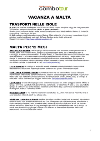 VACANZA A MALTA
TRASPORTI NELLE ISOLE
IN AUTO: se si decide di noleggiare un auto o di utilizzare la propria auto (se si viaggi con il traghetto della
Virtu Ferries) bisogna ricordarsi che a Malta la guida è a sinistra.
Un altro punto importante è che a Malta, soprattutto nei grossi centri abitati (Valletta, Sliema, St. Julians) è
molto difficile il parcheggio dell'auto.
IN BUS: nelle principali isole dell'arcipelago Maltese (Malta e Gozo) è in funzione un frequente servizio di
autolinee locali che collega le varie parti dell'isola. Esistono anche forfait settimanali
Maggiori informazioni: http://www.publictransport.com.mt

MALTA PER 12 MESI
VACANZA CULTURALE: nell'arcipelago ci sono moltissime cose da visitare, dalla splendida città di
Valletta, patria dei Cavalieri di Malta, con palazzi e preziose opere d'arte, tra cui il famoso quadro di
Caravaggio, il “San Giovanni Decollato”, ai templi neolitici, la città silenziosa di Mdina con i vicini scavi della
Domus Romana; a Gozo la cittadella di Victoria (la principale cittadina dell'isola), i templi neolitici di GGantija. Si ricorda che nessuna delle escursioni proposte include la visita dell'Ipogeo, il più grande e
sorprendendo complesso neolitico del mondo. I clienti interessati possono prenotare direttamente online sul
sito di Malta Heritage (il costo è di € 30 ca.): http://heritagemalta.org/
LE ESCURSIONI: si consiglia di acquistare almeno 1 delle escursioni proposte dal corrispondente.
Rappresentano la soluzione migliore per visitare Malta con una guida e vederne i vari aspetti.
FOLKLORE E MANIFESTAZIONI: durante tutto l'anno nei vari paesi di Malta e Gozo si tengono
manifestazioni folkloristiche. Sono momenti molto piacevoli e interessati per vivere gli aspetti più genuini di
Malta. Oltre a ciò Malta offre un ricco calendario di eventi (musicali, sportivi, artistici, ecc.). Si consiglia di
consultare il sito di Visit Malta per maggiori informazioni: http://www.visitmalta.com/it/
LE SPIAGGE: le isole dell'arcipelago hanno coste moto rocciose, con poche spiagge di sabbia. A Malta le
spiagge si trovano soprattutto nella zona nord. La più famosa è la Golden Bay. A Gozo vi sono alcune belle
spiagge di sabbia, tra cui quella di sabbia rossa nota come Ramla Bay. A Comino va ricordata la notissima
Blue Lagoon, divenuta il simbolo di Malta!
VITA NOTTURNA: la vita notturna si concentra soprattutto a St. Julians nella zona di Paceville, dove ci
sono locali, bar, ristoranti, aperti fino a tarda notte.
IMPARARE L'INGLESE A MALTA: l'inglese è la lingua ufficiale di Malta (oltre al maltese). Rappresenta
quindi un'ottima e più economica alternativa alla Gran Bretagna ed agli USA per imparare, approfondire e
migliorare la lingua inglese. Sono molte le scuole a Malta che offrono corsi per tutte le età: dai summer
courser per bambini e teen ager, ai corsi speciaistici per adulti, sia su base individuale che di gruppo. Le
scuole sono soprattutto concentrate a Sliema e St. Julian's e la sistemazione è prevista sia in hotel,
appartamenti che presso le famiglie maltesi.

5

 