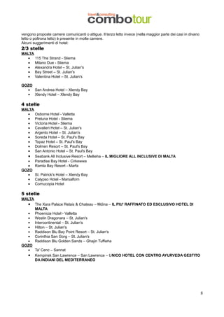 vengono proposte camere comunicanti o attigue. Il terzo letto invece (nella maggior parte dei casi in divano
letto o poltrona letto) è presente in molte camere.
Alcuni suggerimenti di hotel:

2/3 stelle

MALTA
• 115 The Strand - Sliema
• Milano Due - Sliema
• Alexandra Hotel – St. Julian's
• Bay Street – St. Julian's
• Valentina Hotel – St. Julian's
GOZO
• San Andrea Hotel – Xlendy Bay
• Xlendy Hotel – Xlendy Bay

4 stelle
MALTA
• Osborne Hotel - Valletta
• Preluna Hotel - Sliema
• Victoria Hotel - Sliema
• Cavalieri Hotel – St. Julian's
• Argento Hotel – St. Julian's
• Soreda Hotel – St. Paul's Bay
• Topaz Hotel – St. Paul's Bay
• Dolmen Resort – St. Paul's Bay
• San Antonio Hotel – St. Paul's Bay
• Seabank All Inclusive Resort – Mellieha – IL MIGLIORE ALL INCLUSIVE DI MALTA
• Paradise Bay Hotel - Cirkewwa
• Ramla Bay Resort - Marfa
GOZO
• St. Patrick's Hotel – Xlendy Bay
• Calypso Hotel - Marsalforn
• Cornucopia Hotel

5 stelle
MALTA

•

The Xara Palace Relais & Chateau – Mdina – IL PIU' RAFFINATO ED ESCLUSIVO HOTEL DI
MALTA
Phoenicia Hotel - Valletta
Westin Dragonara – St. Julian's
Intercontinental – St. Julian's
Hilton – St. Julian's
Raddison Blu Bay Point Resort – St. Julian's
Corinthia San Gorg – St. Julian's
Raddison Blu Golden Sands – Ghajin Tuffieha

•
•
•
•
•
•
•
GOZO
• Ta' Cenc – Sannat
• Kempinsk San Lawrence – San Lawrence – UNICO HOTEL CON CENTRO AYURVEDA GESTITO
DA INDIANI DEL MEDITERRANEO

8

 