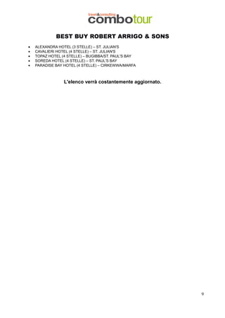 BEST BUY ROBERT ARRIGO & SONS
•
•
•
•
•

ALEXANDRA HOTEL (3 STELLE) – ST. JULIAN'S
CAVALIERI HOTEL (4 STELLE) – ST. JULIAN'S
TOPAZ HOTEL (4 STELLE) – BUGIBBA/ST. PAUL'S BAY
SOREDA HOTEL (4 STELLE) – ST. PAUL'S BAY
PARADISE BAY HOTEL (4 STELLE) – CIRKEWWA/MARFA

L'elenco verrà costantemente aggiornato.

9

 