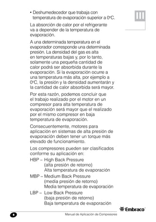 Manual de Aplicación de Compresores8
• Deshumedecedor que trabaja con
temperatura de evaporación superior a 0o
C.
La absorción de calor por el refrigerante
va a depender de la temperatura de
evaporación.
A una determinada temperatura en el
evaporador corresponde una determinada
presión. La densidad del gas es alta
en temperaturas bajas y, por lo tanto,
solamente una pequeña cantidad de
calor podrá ser absorbida durante la
evaporación. Si la evaporación ocurre a
una temperatura más alta, por ejemplo a
0o
C, la presión y la densidad aumentarán y
la cantidad de calor absorbida será mayor.
Por esta razón, podemos concluir que
el trabajo realizado por el motor en un
compresor para alta temperatura de
evaporación será mayor que el realizado
por el mismo compresor en baja
temperatura de evaporación.
Consecuentemente, motores para
aplicación en sistemas de alta presión de
evaporación deben tener un torque más
elevado de funcionamiento.
Los compresores pueden ser clasificados
conforme su aplicación en:
HBP –	High Back Pressure
	 (alta presión de retorno)
	 Alta temperatura de evaporación
MBP –	Medium Back Pressure
	 (media presión de retorno)
	 Media temperatura de evaporación
LBP –	 Low Back Pressure
	 (baja presión de retorno)
	 Baja temperatura de evaporación
III
 