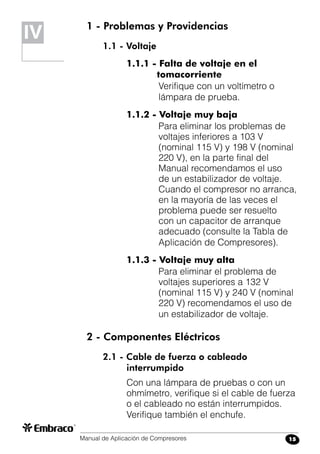 Manual de Aplicación de Compresores 15
IV 1 - Problemas y Providencias
1.1 - Voltaje
1.1.1 - Falta de voltaje en el
tomacorriente
Verifique con un voltímetro o
lámpara de prueba.
1.1.2 - Voltaje muy baja
Para eliminar los problemas de
voltajes inferiores a 103 V
(nominal 115 V) y 198 V (nominal
220 V), en la parte final del
Manual recomendamos el uso
de un estabilizador de voltaje.
Cuando el compresor no arranca,
en la mayoría de las veces el
problema puede ser resuelto
con un capacitor de arranque
adecuado (consulte la Tabla de
Aplicación de Compresores).
1.1.3 - Voltaje muy alta
Para eliminar el problema de
voltajes superiores a 132 V
(nominal 115 V) y 240 V (nominal
220 V) recomendamos el uso de
un estabilizador de voltaje.
2 - Componentes Eléctricos
2.1 - Cable de fuerza o cableado
interrumpido
Con una lámpara de pruebas o con un
ohmímetro, verifique si el cable de fuerza
o el cableado no están interrumpidos.
Verifique también el enchufe.
 
