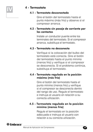 Manual de Aplicación de Compresores 17
4 - Termostato
4.1 - Termostato desconectado
Gire el botón del termostato hasta el
punto máximo (más frío) y observe si el
compresor arranca.
4.2 - Termostato sin pasaje de corriente por
los contactos
Instale un conductor puente entre los
terminales del termostato. Si el compresor
arranca, substituya el termostato.
4.3 - Termostato no desconecta
Verifique si la colocación del bulbo del
termostato está correcta. Gire el botón
del termostato hasta el punto mínimo
(menos frío) y verifique si el compresor
se desconecta. Si el problema continúa,
substituya el termostato.
4.4 - Termostato regulado en la posición
máxima (más fría)
Gire el botón del termostato hasta el
punto mínimo (menos frío) y verifique
si el compresor se desconecta dentro
del rango de uso. Regule el termostato
e instruya al usuario en relación a su
correcta utilización.
4.5 - Termostato regulado en la posición
mínima (menos fría)
Regule el termostato en la posición
adecuada e instruya al usuario con
relación a su correcta utilización.
IV
 