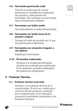 Manual de Aplicación de Compresores18
4.6 - Termostato generando ruido
Informe al usuario que es normal
producirse un estallido en la operación
de conexión y desconexión del
termostato. Pero verifique si el termostato
está correctamente instalado.
4.7 - Termostato con bulbo suelto
Fije correctamente el bulbo del termostato.
4.8 - Termostato con bulbo fuera de la
posición original
Coloque el bulbo de acuerdo con lo que
fue previsto por el fabricante.
4.9 - Termostato con actuación irregular o
con defecto
Substituya el termostato.
4.10 - Termostato inadecuado
Verifique si el modelo del termostato
utilizado es el indicado por el fabricante.
Si es necesario, consulte al fabricante
del sistema de refrigeración.
5 - Protector Térmico
5.1 - Protector térmico incorrecto
Verifique si el protector térmico es el
recomendado. Si no lo es, substituya el
conjunto relé de arranque y protector
por el especificado. Si es necesario,
consulte al revendedor autorizado o a la
Empresa Embraco.
IV
 