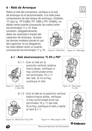 Manual de Aplicación de Compresores20
6 - Relé de Arranque
Retire el relé del compresor, verifique si el relé
de arranque es el recomendado. Los relés para
compresores de alto torque de arranque, modelos
“X” (por ej.: FF 8.5BX / FF 10BX y FFI 12HBX), no
deben tener puente (conductor de cobre) entre
los terminales 11 y 13. Esta
conexión, obligatoriamente,
debe ser realizada a través del
capacitor de arranque. Ya para
los demás modelos donde el uso
del capacitor no es obligatorio,
los relés deben tener un puente
conectando los terminales 11 y 13.
IV
Figura 10 – Relé largoFigura 9 – Relé Corto
6.1 - Relé electromecánico “F, EG y PW”
6.1.1 - Con el relé en la
posición vertical, bobina
hacia abajo, verifique si
hay continuidad entre
los terminales 10 y 11
del relé. Si no la hay,
sustituya el relé.
Figura 12 – Relé Largo
F y PW.
Figura 11 – Relé Corto
F, EG y PW
6.1.2 - Con el relé en la posición vertical,
bobina hacia arriba, verifique
si hay continuidad entre los
terminales 10 y 11 del relé.
Si la hay, sustituya el relé y repita
el ítem 6.1.1.
Figura 14 – Relé Largo F y PWFigura 13 – Relé Corto F, EG y PW
10
11
12
13
10
11
12
13
10
11
12
13
10
11
12
13
10
11
12
13
10
11
12
13
 
