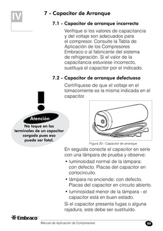 Manual de Aplicación de Compresores 23
7 - Capacitor de Arranque
7.1 - Capacitor de arranque incorrecto
Verifique si los valores de capacitancia
y del voltaje son adecuados para
el compresor. Consulte la Tabla de
Aplicación de los Compresores
Embraco o al fabricante del sistema
de refrigeración. Si el valor de la
capacitancia estuviese incorrecto,
sustituya el capacitor por el indicado.
7.2 - Capacitor de arranque defectuoso
Certifíquese de que el voltaje en el
tomacorriente es la misma indicada en el
capacitor.
IV
Figura 20 - Capacitor de arranque
No toque en los
terminales de un capacitor
cargado pues eso
puede ser fatal.
Atención
!
En seguida conecte el capacitor en serie
con una lámpara de prueba y observe:
• luminosidad normal de la lámpara:
con defecto. Placas del capacitor en
cortocircuito.
• lámpara no enciende: con defecto.
Placas del capacitor en circuito abierto.
• luminosidad menor de la lámpara - el
capacitor está en buen estado.
Si el capacitor presenta fugas o alguna
rajadura, este debe ser sustituído.
 