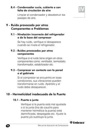 Manual de Aplicación de Compresores26
8.4 - Condensador sucio, cubierto o con
falta de circulación de aire
Limpiar el condensador y desobstruir los
pasajes de aire.
9 - Ruido provocado por otros
	 Componentes o Problemas
9.1 - Nivelación incorrecta del refrigerador
o de la base del compresor
Se hay ruido, verifique si desaparece
cuando se nivela el refrigerador.
9.2 - Ruidos provocados por otros
componentes
Verifique si el ruido tiene origen en otros
componentes como: ventilador, termostato,
transformador, estabilizador etc.
9.3 - Compresor en contacto con la pared
o el gabinete
Si el compresor se encuentra en esas
condiciones, sus vibraciones pueden
transformarse en ruido. Apártelo y el
ruido debe desaparecer.
10 - Hermeticidad inadecuada de la Puerta
10.1 -	Puerta o junta
Verifique si la puerta está mal ajustada
o si la junta (tira de caucho para
mantener hermética la puerta) está
damnificada, despegada etc. Ajuste la
puerta y/o sustituya la junta.
IV
 