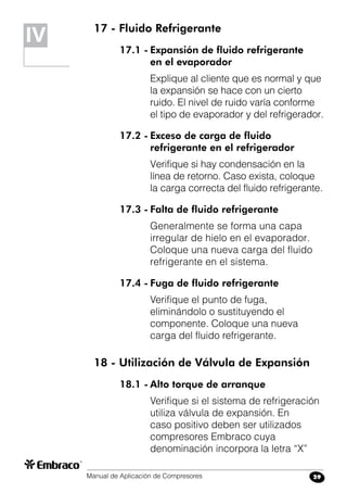 Manual de Aplicación de Compresores 29
17 - Fluido Refrigerante
17.1 -	Expansión de fluido refrigerante
	 en el evaporador
Explique al cliente que es normal y que
la expansión se hace con un cierto
ruido. El nivel de ruido varía conforme
el tipo de evaporador y del refrigerador.
17.2 -	Exceso de carga de fluido
	 refrigerante en el refrigerador
Verifique si hay condensación en la
línea de retorno. Caso exista, coloque
la carga correcta del fluido refrigerante.
17.3 -	Falta de fluido refrigerante
Generalmente se forma una capa
irregular de hielo en el evaporador.
Coloque una nueva carga del fluido
refrigerante en el sistema.
17.4 -	Fuga de fluido refrigerante
Verifique el punto de fuga,
eliminándolo o sustituyendo el
componente. Coloque una nueva
carga del fluido refrigerante.
18 - Utilización de Válvula de Expansión
18.1 -	Alto torque de arranque
Verifique si el sistema de refrigeración
utiliza válvula de expansión. En
caso positivo deben ser utilizados
compresores Embraco cuya
denominación incorpora la letra “X”
IV
 
