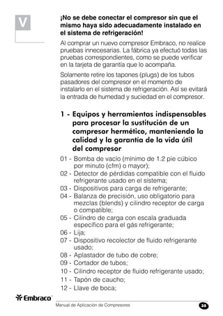 Manual de Aplicación de Compresores 35
¡No se debe conectar el compresor sin que el
mismo haya sido adecuadamente instalado en
el sistema de refrigeración!
Al comprar un nuevo compresor Embraco, no realice
pruebas innecesarias. La fábrica ya efectuó todas las
pruebas correspondientes, como se puede verificar
en la tarjeta de garantía que lo acompaña.
Solamente retire los tapones (plugs) de los tubos
pasadores del compresor en el momento de
instalarlo en el sistema de refrigeración. Así se evitará
la entrada de humedad y suciedad en el compresor.
1 -	Equipos y herramientas indispensables
	 para procesar la sustitución de un
	 compresor hermético, manteniendo la
	 calidad y la garantía de la vida útil
	 del compresor
01 -	Bomba de vacío (mínimo de 1.2 pie cúbico
por minuto (cfm) o mayor);
02 -	Detector de pérdidas compatible con el fluido
refrigerante usado en el sistema;
03 -	Dispositivos para carga de refrigerante;
04 -	Balanza de precisión, uso obligatorio para
mezclas (blends) y cilindro receptor de carga
o compatible;
05 -	Cilindro de carga con escala graduada
específico para el gás refrigerante;
06 -	Lija;
07 -	Dispositivo recolector de fluido refrigerante
usado;
08 -	Aplastador de tubo de cobre;
09 -	Cortador de tubos;
10 -	Cilindro receptor de fluido refrigerante usado;
11 -	Tapón de caucho;
12 -	Llave de boca;
V
 