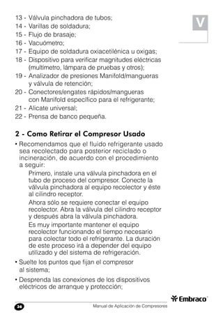Manual de Aplicación de Compresores36
13 -	Válvula pinchadora de tubos;
14 -	Varillas de soldadura;
15 -	Flujo de brasaje;
16 -	Vacuómetro;
17 -	Equipo de soldadura oxiacetilénica u oxigas;
18 -	Dispositivo para verificar magnitudes eléctricas
(multímetro, lámpara de pruebas y otros);
19 -	Analizador de presiones Manifold/mangueras
y válvula de retención;
20 -	Conectores/engates rápidos/mangueras
con Manifold específico para el refrigerante;
21 -	Alicate universal;
22 -	Prensa de banco pequeña.
2 - Como Retirar el Compresor Usado
• Recomendamos que el fluido refrigerante usado
sea recolectado para posterior reciclado o
incineración, de acuerdo con el procedimiento
a seguir:
Primero, instale una válvula pinchadora en el
tubo de proceso del compresor. Conecte la
válvula pinchadora al equipo recolector y éste
al cilindro receptor.
Ahora sólo se requiere conectar el equipo
recolector. Abra la válvula del cilindro receptor
y después abra la válvula pinchadora.
Es muy importante mantener el equipo
recolector funcionando el tiempo necesario
para colectar todo el refrigerante. La duración
de este proceso irá a depender del equipo
utilizado y del sistema de refrigeración.
• Suelte los puntos que fijan el compresor
al sistema;
• Desprenda las conexiones de los dispositivos
eléctricos de arranque y protección;
V
 