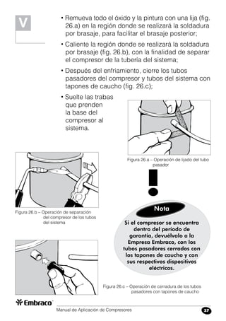 Manual de Aplicación de Compresores 37
• Remueva todo el óxido y la pintura con una lija (fig.
26.a) en la región donde se realizará la soldadura
por brasaje, para facilitar el brasaje posterior;
• Caliente la región donde se realizará la soldadura
por brasaje (fig. 26.b), con la finalidad de separar
el compresor de la tubería del sistema;
• Después del enfriamiento, cierre los tubos
pasadores del compresor y tubos del sistema con
tapones de caucho (fig. 26.c);
• Suelte las trabas
que prenden
la base del
compresor al
sistema.
Figura 26.a – Operación de lijado del tubo
	 pasador
Figura 26.b – Operación de separación
del compresor de los tubos
del sistema
Figura 26.c – Operación de cerradura de los tubos
pasadores con tapones de caucho
Si el compresor se encuentra
dentro del período de
garantía, devuélvalo a la
Empresa Embraco, con los
tubos pasadores cerrados con
los tapones de caucho y con
sus respectivos dispositivos
eléctricos.
Nota
!
V
 