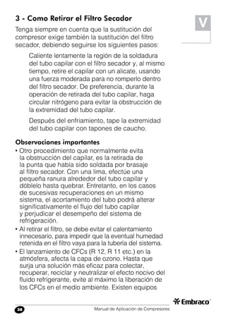 Manual de Aplicación de Compresores38
V3 - Como Retirar el Filtro Secador
Tenga siempre en cuenta que la sustitución del
compresor exige también la sustitución del filtro
secador, debiendo seguirse los siguientes pasos:
Caliente lentamente la región de la soldadura
del tubo capilar con el filtro secador y, al mismo
tiempo, retire el capilar con un alicate, usando
una fuerza moderada para no romperlo dentro
del filtro secador. De preferencia, durante la
operación de retirada del tubo capilar, haga
circular nitrógeno para evitar la obstrucción de
la extremidad del tubo capilar.
Después del enfriamiento, tape la extremidad
del tubo capilar con tapones de caucho.
Observaciones importantes
• Otro procedimiento que normalmente evita
la obstrucción del capilar, es la retirada de
la punta que había sido soldada por brasaje
al filtro secador. Con una lima, efectúe una
pequeña ranura alrededor del tubo capilar y
dóblelo hasta quebrar. Entretanto, en los casos
de sucesivas recuperaciones en un mismo
sistema, el acortamiento del tubo podrá alterar
significativamente el flujo del tubo capilar
y perjudicar el desempeño del sistema de
refrigeración.
• Al retirar el filtro, se debe evitar el calentamiento
innecesario, para impedir que la eventual humedad
retenida en el filtro vaya para la tubería del sistema.
• El lanzamiento de CFCs (R 12, R 11 etc.) en la
atmósfera, afecta la capa de ozono. Hasta que
surja una solución más eficaz para colectar,
recuperar, reciclar y neutralizar el efecto nocivo del
fluido refrigerante, evite al máximo la liberación de
los CFCs en el medio ambiente. Existen equipos
 