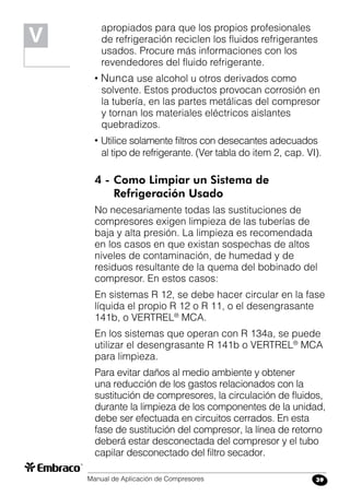 Manual de Aplicación de Compresores 39
apropiados para que los propios profesionales
de refrigeración reciclen los fluidos refrigerantes
usados. Procure más informaciones con los
revendedores del fluido refrigerante.
• Nunca use alcohol u otros derivados como
solvente. Estos productos provocan corrosión en
la tubería, en las partes metálicas del compresor
y tornan los materiales eléctricos aislantes
quebradizos.
• Utilice solamente filtros con desecantes adecuados
al tipo de refrigerante. (Ver tabla do item 2, cap. VI).
4 -	Como Limpiar un Sistema de
	 Refrigeración Usado
No necesariamente todas las sustituciones de
compresores exigen limpieza de las tuberías de
baja y alta presión. La limpieza es recomendada
en los casos en que existan sospechas de altos
niveles de contaminación, de humedad y de
residuos resultante de la quema del bobinado del
compresor. En estos casos:
En sistemas R 12, se debe hacer circular en la fase
líquida el propio R 12 o R 11, o el desengrasante
141b, o VERTREL®
MCA.
En los sistemas que operan con R 134a, se puede
utilizar el desengrasante R 141b o VERTREL®
MCA
para limpieza.
Para evitar daños al medio ambiente y obtener
una reducción de los gastos relacionados con la
sustitución de compresores, la circulación de fluidos,
durante la limpieza de los componentes de la unidad,
debe ser efectuada en circuitos cerrados. En esta
fase de sustitución del compresor, la línea de retorno
deberá estar desconectada del compresor y el tubo
capilar desconectado del filtro secador.
V
 