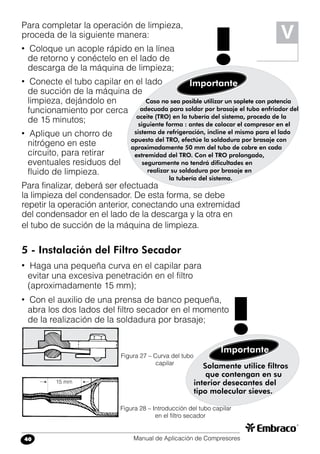 Manual de Aplicación de Compresores40
V
Para completar la operación de limpieza,
proceda de la siguiente manera:
• Coloque un acople rápido en la línea
de retorno y conéctelo en el lado de
descarga de la máquina de limpieza;
• Conecte el tubo capilar en el lado
de succión de la máquina de
limpieza, dejándolo en
funcionamiento por cerca
de 15 minutos;
• Aplique un chorro de
nitrógeno en este
circuito, para retirar
eventuales residuos del
fluido de limpieza.
Para finalizar, deberá ser efectuada
la limpieza del condensador. De esta forma, se debe
repetir la operación anterior, conectando una extremidad
del condensador en el lado de la descarga y la otra en
el tubo de succión de la máquina de limpieza.
5 - Instalación del Filtro Secador
• Haga una pequeña curva en el capilar para
evitar una excesiva penetración en el filtro
(aproximadamente 15 mm);
• Con el auxilio de una prensa de banco pequeña,
abra los dos lados del filtro secador en el momento
de la realización de la soldadura por brasaje;
Solamente utilice filtros
que contengan en su
interior desecantes del
tipo molecular sieves.
Importante
!Figura 27 – Curva del tubo
capilar
Figura 28 – Introducción del tubo capilar
en el filtro secador
Caso no sea posible utilizar un soplete con potencia
adecuada para soldar por brasaje el tubo enfriador del
aceite (TRO) en la tubería del sistema, proceda de la
siguiente forma : antes de colocar el compresor en el
sistema de refrigeración, incline el mismo para el lado
opuesto del TRO, efectúe la soldadura por brasaje con
aproximadamente 50 mm del tubo de cobre en cada
extremidad del TRO. Con el TRO prolongado,
seguramente no tendrá dificultades en
realizar su soldadura por brasaje en
la tubería del sistema.
Importante
!
15 mm
 
