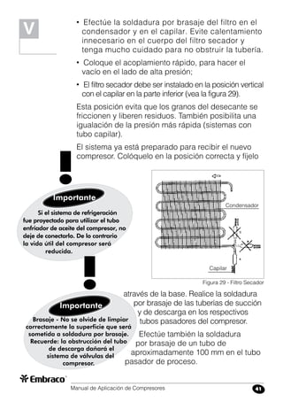 Manual de Aplicación de Compresores 41
• Efectúe la soldadura por brasaje del filtro en el
condensador y en el capilar. Evite calentamiento
innecesario en el cuerpo del filtro secador y
tenga mucho cuidado para no obstruir la tubería.
• Coloque el acoplamiento rápido, para hacer el
vacío en el lado de alta presión;
• El filtro secador debe ser instalado en la posición vertical
con el capilar en la parte inferior (vea la figura 29).
Esta posición evita que los granos del desecante se
friccionen y liberen residuos. También posibilita una
igualación de la presión más rápida (sistemas con
tubo capilar).
El sistema ya está preparado para recibir el nuevo
compresor. Colóquelo en la posición correcta y fíjelo
V
através de la base. Realice la soldadura
por brasaje de las tuberías de succión
y de descarga en los respectivos
tubos pasadores del compresor.
Efectúe también la soldadura
por brasaje de un tubo de
aproximadamente 100 mm en el tubo
pasador de proceso.
Si el sistema de refrigeración
fue proyectado para utilizar el tubo
enfriador de aceite del compresor, no
deje de conectarlo. De lo contrario
la vida útil del compresor será
reducida.
Importante
!
Figura 29 - Filtro Secador
Capilar
Condensador
Brasaje - No se olvide de limpiar
correctamente la superficie que será
sometida a soldadura por brasaje.
Recuerde: la obstrucción del tubo
de descarga dañará el
sistema de válvulas del
compresor.
Importante
!
 