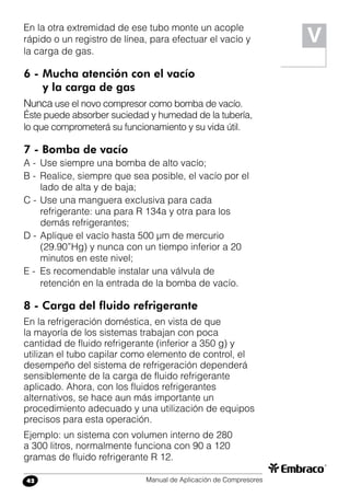 Manual de Aplicación de Compresores42
V
En la otra extremidad de ese tubo monte un acople
rápido o un registro de línea, para efectuar el vacío y
la carga de gas.
6 -	Mucha atención con el vacío
	 y la carga de gas
Nunca use el novo compresor como bomba de vacío.
Éste puede absorber suciedad y humedad de la tubería,
lo que comprometerá su funcionamiento y su vida útil.
7 - Bomba de vacío
A -	 Use siempre una bomba de alto vacío;
B -	 Realice, siempre que sea posible, el vacío por el
lado de alta y de baja;
C -	Use una manguera exclusiva para cada
refrigerante: una para R 134a y otra para los
demás refrigerantes;
D -	Aplique el vacío hasta 500 µm de mercurio
(29.90”Hg) y nunca con un tiempo inferior a 20
minutos en este nivel;
E -	 Es recomendable instalar una válvula de
retención en la entrada de la bomba de vacío.
8 - Carga del fluido refrigerante
En la refrigeración doméstica, en vista de que
la mayoría de los sistemas trabajan con poca
cantidad de fluido refrigerante (inferior a 350 g) y
utilizan el tubo capilar como elemento de control, el
desempeño del sistema de refrigeración dependerá
sensiblemente de la carga de fluido refrigerante
aplicado. Ahora, con los fluidos refrigerantes
alternativos, se hace aun más importante un
procedimiento adecuado y una utilización de equipos
precisos para esta operación.
Ejemplo: un sistema con volumen interno de 280
a 300 litros, normalmente funciona con 90 a 120
gramas de fluido refrigerante R 12.
 