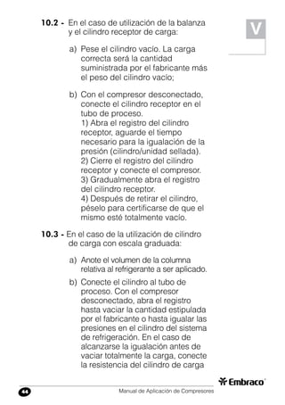 Manual de Aplicación de Compresores44
V
10.2 -	 En el caso de utilización de la balanza
y el cilindro receptor de carga:
a)	 Pese el cilindro vacío. La carga
correcta será la cantidad
suministrada por el fabricante más
el peso del cilindro vacío;
b)	 Con el compresor desconectado,
conecte el cilindro receptor en el
tubo de proceso.
1) Abra el registro del cilindro
receptor, aguarde el tiempo
necesario para la igualación de la
presión (cilindro/unidad sellada).
2) Cierre el registro del cilindro
receptor y conecte el compresor.
3) Gradualmente abra el registro
del cilindro receptor.
4) Después de retirar el cilindro,
péselo para certificarse de que el
mismo esté totalmente vacío.
10.3 - En el caso de la utilización de cilindro
de carga con escala graduada:
a)	 Anote el volumen de la columna
relativa al refrigerante a ser aplicado.
b)	 Conecte el cilindro al tubo de
proceso. Con el compresor
desconectado, abra el registro
hasta vaciar la cantidad estipulada
por el fabricante o hasta igualar las
presiones en el cilindro del sistema
de refrigeración. En el caso de
alcanzarse la igualación antes de
vaciar totalmente la carga, conecte
la resistencia del cilindro de carga
 