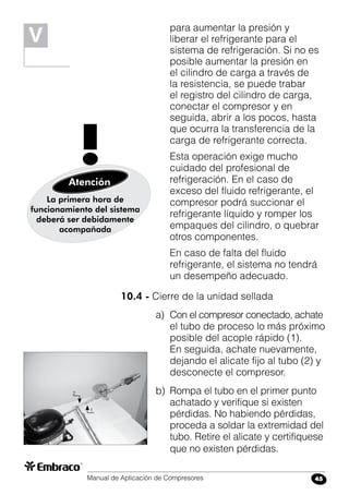 Manual de Aplicación de Compresores 45
para aumentar la presión y
liberar el refrigerante para el
sistema de refrigeración. Si no es
posible aumentar la presión en
el cilindro de carga a través de
la resistencia, se puede trabar
el registro del cilindro de carga,
conectar el compresor y en
seguida, abrir a los pocos, hasta
que ocurra la transferencia de la
carga de refrigerante correcta.
	 Esta operación exige mucho
cuidado del profesional de
refrigeración. En el caso de
exceso del fluido refrigerante, el
compresor podrá succionar el
refrigerante líquido y romper los
empaques del cilindro, o quebrar
otros componentes.
	 En caso de falta del fluido
refrigerante, el sistema no tendrá
un desempeño adecuado.
10.4 - Cierre de la unidad sellada
a)	 Con el compresor conectado, achate
el tubo de proceso lo más próximo
posible del acople rápido (1).
En seguida, achate nuevamente,
dejando el alicate fijo al tubo (2) y
desconecte el compresor.
b)	 Rompa el tubo en el primer punto
achatado y verifique si existen
pérdidas. No habiendo pérdidas,
proceda a soldar la extremidad del
tubo. Retire el alicate y certifíquese
que no existen pérdidas.
La primera hora de
funcionamiento del sistema
deberá ser debidamente
acompañada
!Atención
V
2
1
 