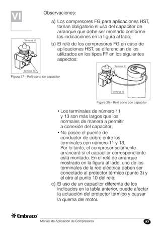 Manual de Aplicación de Compresores 53
Observaciones:
a)	Los compresores FG para aplicaciones HST,
tornan obligatorio el uso del capacitor de
arranque que debe ser montado conforme
las indicaciones en la figura al lado;
b)	El relé de los compresores FG en caso de
aplicaciones HST, se diferencian de los
utilizados en los tipos FF en los siguientes
aspectos:
Figura 37 – Relé corto sin capacitor
Figura 38 – Relé corto con capacitor
Terminal 13
Terminal 11
Terminal 13
Terminal 11
VIVI
• Los terminales de número 11
y 13 son más largos que los
normales de manera a permitir
a conexión del capacitor;
• No posee el puente de
conductor de cobre entre los
terminales con número 11 y 13.
Por lo tanto, el compresor solamente
arrancará si el capacitor correspondiente
está montado. En el relé de arranque
mostrado en la figura al lado, uno de los
terminales de la red eléctrica deben ser
conectado al protector térmico (punto 3) y
el otro al punto 10 del relé;
c)	El uso de un capacitor diferente de los
indicados en la tabla anterior, puede afectar
la actuación del protector térmico y causar
la quema del motor.
 