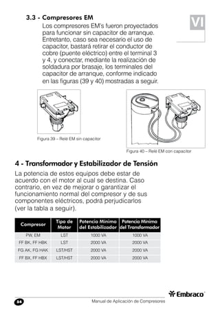 Manual de Aplicación de Compresores54
Compresor
Tipo de
Motor
Potencia Mínima
del Estabilizador
PW, EM
FF BK, FF HBK
FG AK, FG HAK
FF BX, FF HBX
LST
LST
LST/HST
LST/HST
Potencia Mínima
del Transformador
1000 VA
2000 VA
2000 VA
2000 VA
1000 VA
2000 VA
2000 VA
2000 VA
3.3 - Compresores EM
Los compresores EM’s fueron proyectados
para funcionar sin capacitor de arranque.
Entretanto, caso sea necesario el uso de
capacitor, bastará retirar el conductor de
cobre (puente eléctrico) entre el terminal 3
y 4, y conectar, mediante la realización de
soldadura por brasaje, los terminales del
capacitor de arranque, conforme indicado
en las figuras (39 y 40) mostradas a seguir.
Figura 39 – Relé EM sin capacitor
Figura 40 – Relé EM con capacitor
4 - Transformador y Estabilizador de Tensión
La potencia de estos equipos debe estar de
acuerdo con el motor al cual se destina. Caso
contrario, en vez de mejorar o garantizar el
funcionamiento normal del compresor y de sus
componentes eléctricos, podrá perjudicarlos
(ver la tabla a seguir).
VI
 