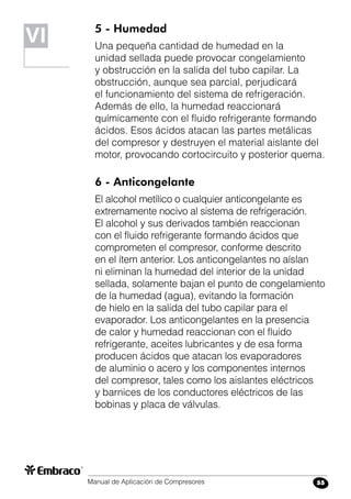 Manual de Aplicación de Compresores 55
5 - Humedad
Una pequeña cantidad de humedad en la
unidad sellada puede provocar congelamiento
y obstrucción en la salida del tubo capilar. La
obstrucción, aunque sea parcial, perjudicará
el funcionamiento del sistema de refrigeración.
Además de ello, la humedad reaccionará
químicamente con el fluido refrigerante formando
ácidos. Esos ácidos atacan las partes metálicas
del compresor y destruyen el material aislante del
motor, provocando cortocircuito y posterior quema.
6 - Anticongelante
El alcohol metílico o cualquier anticongelante es
extremamente nocivo al sistema de refrigeración.
El alcohol y sus derivados también reaccionan
con el fluido refrigerante formando ácidos que
comprometen el compresor, conforme descrito
en el ítem anterior. Los anticongelantes no aíslan
ni eliminan la humedad del interior de la unidad
sellada, solamente bajan el punto de congelamiento
de la humedad (agua), evitando la formación
de hielo en la salida del tubo capilar para el
evaporador. Los anticongelantes en la presencia
de calor y humedad reaccionan con el fluido
refrigerante, aceites lubricantes y de esa forma
producen ácidos que atacan los evaporadores
de aluminio o acero y los componentes internos
del compresor, tales como los aislantes eléctricos
y barnices de los conductores eléctricos de las
bobinas y placa de válvulas.
VIVI
 
