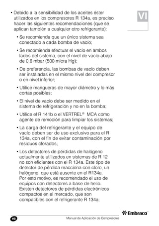 Manual de Aplicación de Compresores62
• Debido a la sensibilidad de los aceites éster
utilizados en los compresores R 134a, es preciso
hacer las siguientes recomendaciones (que se
aplican también a cualquier otro refrigerante):
• Se recomienda que un único sistema sea
conectado a cada bomba de vacío;
• Se recomienda efectuar el vacío en ambos
lados del sistema, con el nivel de vacío abajo
de 0.6 mbar (500 micra Hg);
• De preferencia, las bombas de vacío deben
ser instaladas en el mismo nivel del compresor
o en nivel inferior;
• Utilice mangueras de mayor diámetro y lo más
cortas posibles;
• El nivel de vacío debe ser medido en el
sistema de refrigeración y no en la bomba;
• Utilice el R 141b o el VERTREL®
MCA como
agente de remoción para limpiar los sistemas;
• La carga del refrigerante y el equipo de
vacío deben ser de uso exclusivo para el R
134a, con el fin de evitar contaminación por
residuos clorados;
• Los detectores de pérdidas de halógeno
actualmente utilizados en sistemas de R 12
no son eficientes con el R 134a. Este tipo de
detector de pérdida reacciona con cloro, un
halógeno, que está ausente en el R134a.
Por esto motivo, es recomendado el uso de
equipos con detectores a base de helio.
Existen detectores de pérdidas electrónicos
compactos en el mercado, que son
compatibles con el refrigerante R 134a;
VI
 