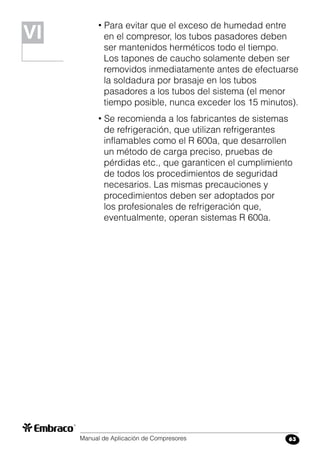 Manual de Aplicación de Compresores 63
• Para evitar que el exceso de humedad entre
en el compresor, los tubos pasadores deben
ser mantenidos herméticos todo el tiempo.
Los tapones de caucho solamente deben ser
removidos inmediatamente antes de efectuarse
la soldadura por brasaje en los tubos
pasadores a los tubos del sistema (el menor
tiempo posible, nunca exceder los 15 minutos).
• Se recomienda a los fabricantes de sistemas
de refrigeración, que utilizan refrigerantes
inflamables como el R 600a, que desarrollen
un método de carga preciso, pruebas de
pérdidas etc., que garanticen el cumplimiento
de todos los procedimientos de seguridad
necesarios. Las mismas precauciones y
procedimientos deben ser adoptados por
los profesionales de refrigeración que,
eventualmente, operan sistemas R 600a.
VIVI
 