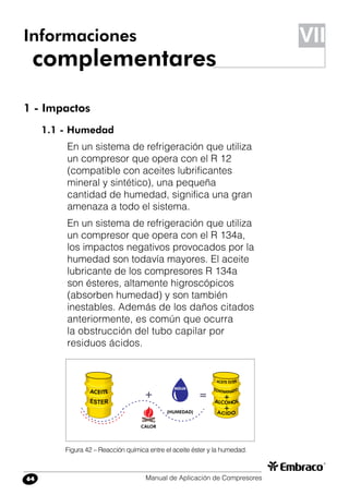 Manual de Aplicación de Compresores64
1 - Impactos
1.1 - Humedad
En un sistema de refrigeración que utiliza
un compresor que opera con el R 12
(compatible con aceites lubrificantes
mineral y sintético), una pequeña
cantidad de humedad, significa una gran
amenaza a todo el sistema.
En un sistema de refrigeración que utiliza
un compresor que opera con el R 134a,
los impactos negativos provocados por la
humedad son todavía mayores. El aceite
lubricante de los compresores R 134a
son ésteres, altamente higroscópicos
(absorben humedad) y son también
inestables. Además de los daños citados
anteriormente, es común que ocurra
la obstrucción del tubo capilar por
residuos ácidos.
Informaciones
complementares
Figura 42 – Reacción química entre el aceite éster y la humedad.
VII
 