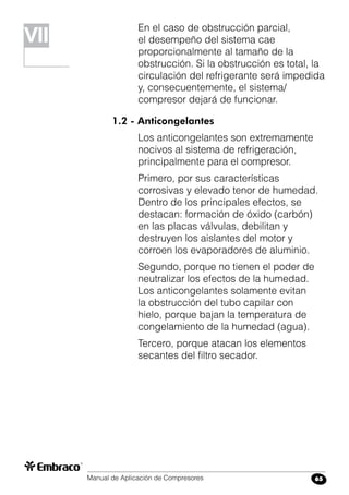 Manual de Aplicación de Compresores 65
En el caso de obstrucción parcial,
el desempeño del sistema cae
proporcionalmente al tamaño de la
obstrucción. Si la obstrucción es total, la
circulación del refrigerante será impedida
y, consecuentemente, el sistema/
compresor dejará de funcionar.
1.2 - Anticongelantes
Los anticongelantes son extremamente
nocivos al sistema de refrigeración,
principalmente para el compresor.
Primero, por sus características
corrosivas y elevado tenor de humedad.
Dentro de los principales efectos, se
destacan: formación de óxido (carbón)
en las placas válvulas, debilitan y
destruyen los aislantes del motor y
corroen los evaporadores de aluminio.
Segundo, porque no tienen el poder de
neutralizar los efectos de la humedad.
Los anticongelantes solamente evitan
la obstrucción del tubo capilar con
hielo, porque bajan la temperatura de
congelamiento de la humedad (agua).
Tercero, porque atacan los elementos
secantes del filtro secador.
VIVII
 