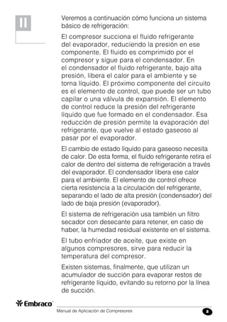 Manual de Aplicación de Compresores 5
Veremos a continuación cómo funciona un sistema
básico de refrigeración:
El compresor succiona el fluido refrigerante
del evaporador, reduciendo la presión en ese
componente. El fluido es comprimido por el
compresor y sigue para el condensador. En
el condensador el fluido refrigerante, bajo alta
presión, libera el calor para el ambiente y se
torna líquido. El próximo componente del circuito
es el elemento de control, que puede ser un tubo
capilar o una válvula de expansión. El elemento
de control reduce la presión del refrigerante
líquido que fue formado en el condensador. Esa
reducción de presión permite la evaporación del
refrigerante, que vuelve al estado gaseoso al
pasar por el evaporador.
El cambio de estado líquido para gaseoso necesita
de calor. De esta forma, el fluido refrigerante retira el
calor de dentro del sistema de refrigeración a través
del evaporador. El condensador libera ese calor
para el ambiente. El elemento de control ofrece
cierta resistencia a la circulación del refrigerante,
separando el lado de alta presión (condensador) del
lado de baja presión (evaporador).
El sistema de refrigeración usa también un filtro
secador con desecante para retener, en caso de
haber, la humedad residual existente en el sistema.
El tubo enfriador de aceite, que existe en
algunos compresores, sirve para reducir la
temperatura del compresor.
Existen sistemas, finalmente, que utilizan un
acumulador de succión para evaporar restos de
refrigerante líquido, evitando su retorno por la línea
de succión.
II
 