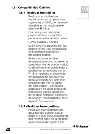 Manual de Aplicación de Compresores68
1.6 - Compatibilidad Química
1.6.1 -	Residuos Inmiscibles
Residuos inmiscibles son
aquellos que en temperaturas
superiores a -35o
C, permanecen
disueltos en la mezcla aceite
éster y el R 134a.
Los principales productos
potencialmente inmiscibles
pertenecen a las familias de las:
Ceras, Grasas y Aceites
La silicona y la parafina son los
componentes más indeseables
en la composición de los
productos citados.
Estos productos en altas
temperaturas (como ocurre en el
compresor y en el condensador),
se disuelven en el aceite éster y
pueden ser arrastrados por el
R 134a mediante el circuito de
refrigeración. En las regiones
de baja temperatura (como en
el evaporador y en la salida
del tubo capilar), ocurre una
separación de estos productos
inmiscibles que se solidifican,
tornándose entonces elementos
de riesgos, principalmente en el
aspecto “obstrucción”.
1.6.2 -	Residuos Incompatibles
Residuos incompatibles son
aquellos que pueden actuar
sobre el aceite éster provocando
una reversibilidad en la reacción
de formación del aceite éster.
VII
 