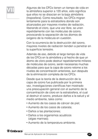 Manual de Aplicación de Compresores 71
Algunos de los CFCs tienen un tiempo de vida en
la atmósfera superior a 120 años, esto significa
que ellos no se disocian en la baja atmósfera
(troposfera). Como resultado, los CFCs migran
lentamente para la estratosfera donde son
alcanzados por mayores niveles de radiación,
liberando el cloro, que una vez libre, se unen
repetidamente con las moléculas de ozono,
provocando la separación de los átomos de
oxígeno de la molécula en cuestión.
Con la ocurrencia de la destrucción del ozono,
mayores niveles de radiación tienden a penetrar en
la superficie terrestre.
Además de eso, debido al largo tiempo de vida
de los CFCs en la atmósfera y al hecho de que un
átomo de cloro pode destruir repetidamente millares
de moléculas de ozono, serán necesarias muchas
décadas para que la capa de ozono retorne a los
niveles de concentración anteriores, aun después
de la eliminación completa de los CFCs.
Desde que la teoría de la destrucción de la
capa de ozono fue publicada por la primera
vez, investigaciones científicas han mostrado
una preocupación general con el aumento de la
concentración de cloro en la estratosfera, el cual
al destruir el ozono, produce daños a la salud y al
medio ambiente, tales como:
• Aumento de los casos de cáncer de piel;
• Aumento de los casos de catarata;
• Daños a las plantaciones;
• Daños a los organismos acuáticos
(algas marinas);
• Aumento de la temperatura ambiente.
VII
 